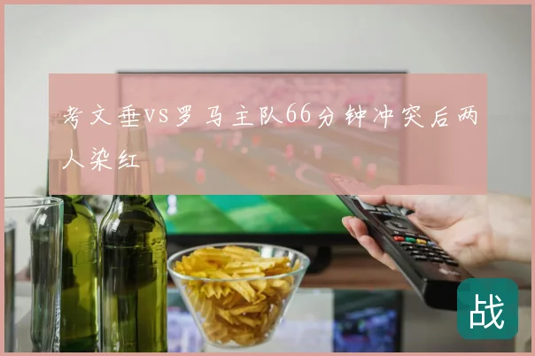 考文垂vs罗马主队66分钟冲突后两人染红